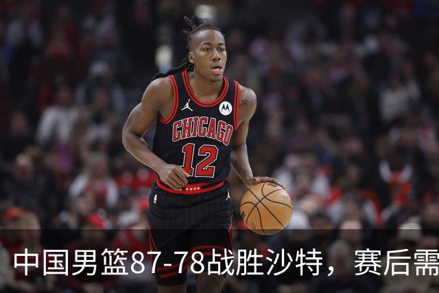 中国男篮87-78战胜沙特,赛后需反思的6大事实